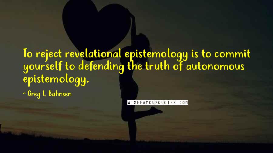 Greg L. Bahnsen Quotes: To reject revelational epistemology is to commit yourself to defending the truth of autonomous epistemology.