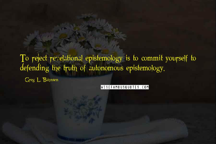 Greg L. Bahnsen Quotes: To reject revelational epistemology is to commit yourself to defending the truth of autonomous epistemology.