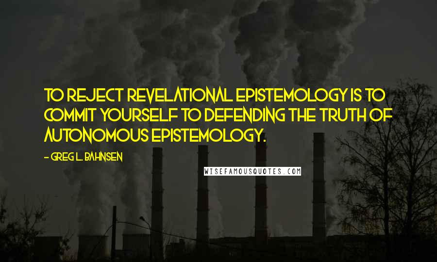 Greg L. Bahnsen Quotes: To reject revelational epistemology is to commit yourself to defending the truth of autonomous epistemology.