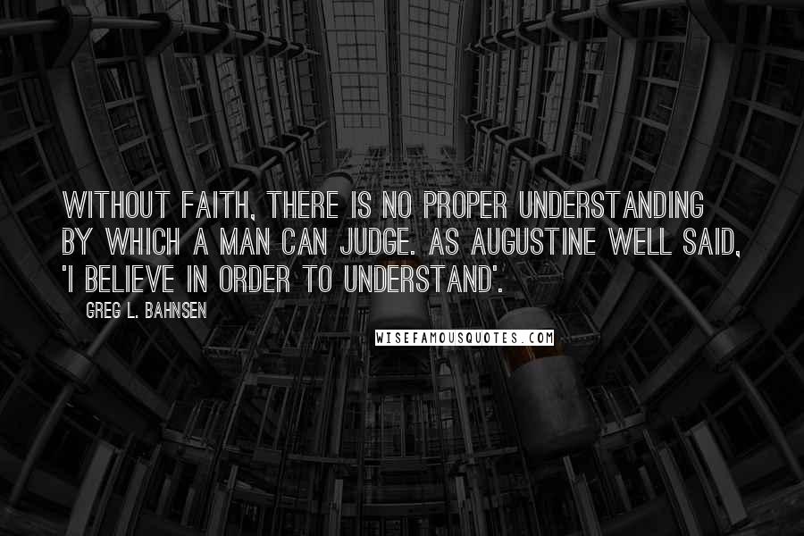 Greg L. Bahnsen Quotes: Without faith, there is no proper understanding by which a man can judge. As Augustine well said, 'I believe in order to understand'.