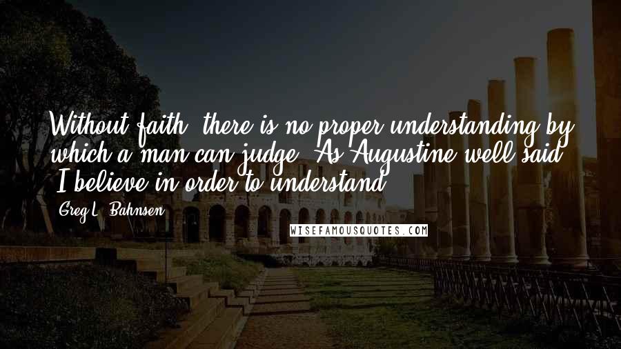 Greg L. Bahnsen Quotes: Without faith, there is no proper understanding by which a man can judge. As Augustine well said, 'I believe in order to understand'.