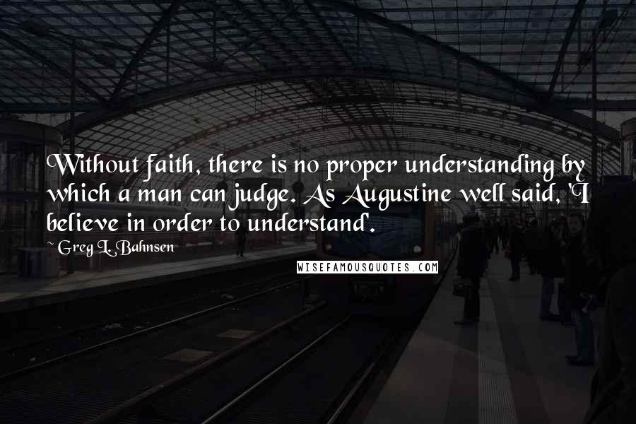 Greg L. Bahnsen Quotes: Without faith, there is no proper understanding by which a man can judge. As Augustine well said, 'I believe in order to understand'.