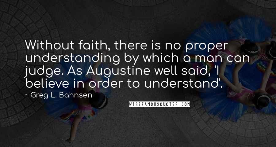 Greg L. Bahnsen Quotes: Without faith, there is no proper understanding by which a man can judge. As Augustine well said, 'I believe in order to understand'.