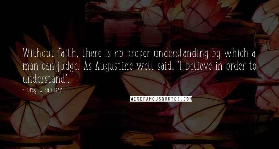 Greg L. Bahnsen Quotes: Without faith, there is no proper understanding by which a man can judge. As Augustine well said, 'I believe in order to understand'.