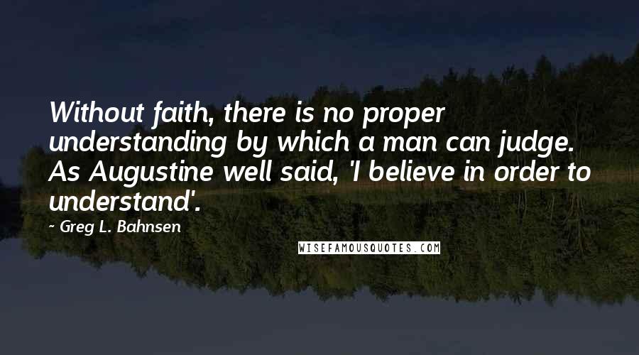 Greg L. Bahnsen Quotes: Without faith, there is no proper understanding by which a man can judge. As Augustine well said, 'I believe in order to understand'.