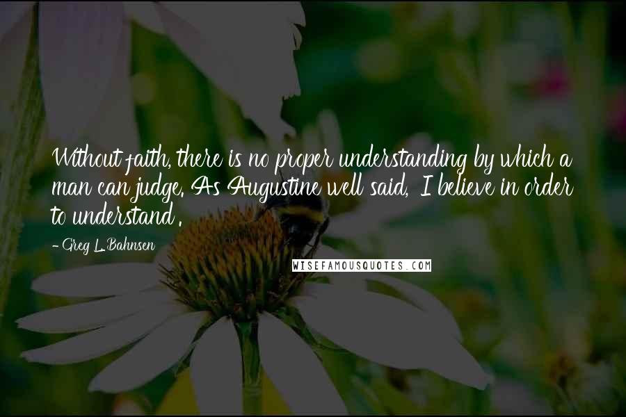 Greg L. Bahnsen Quotes: Without faith, there is no proper understanding by which a man can judge. As Augustine well said, 'I believe in order to understand'.