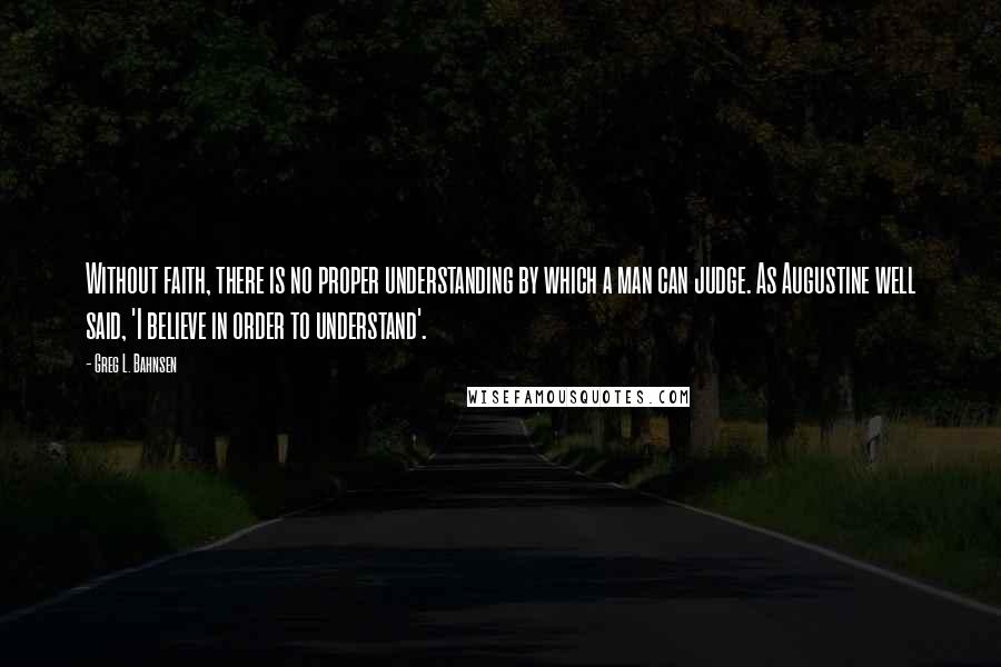 Greg L. Bahnsen Quotes: Without faith, there is no proper understanding by which a man can judge. As Augustine well said, 'I believe in order to understand'.