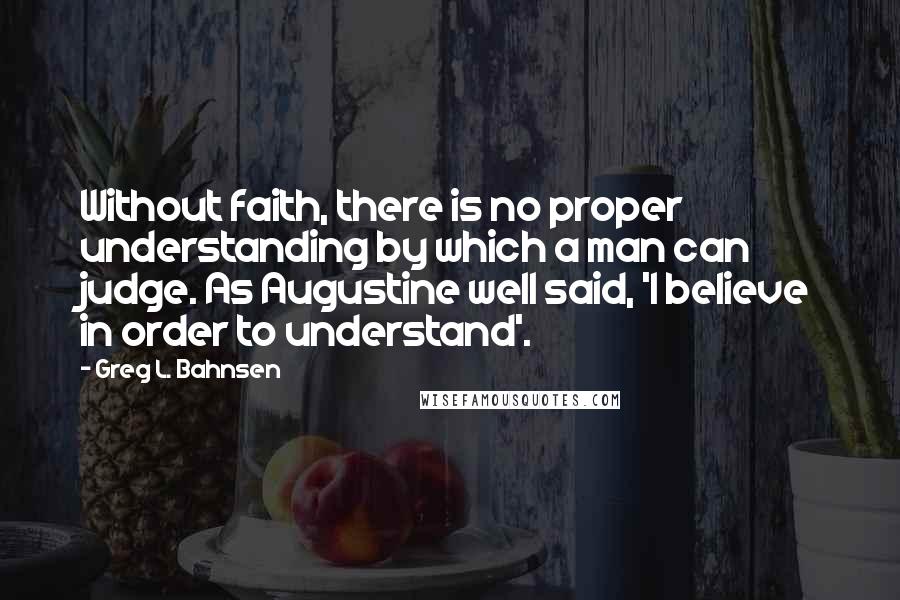 Greg L. Bahnsen Quotes: Without faith, there is no proper understanding by which a man can judge. As Augustine well said, 'I believe in order to understand'.