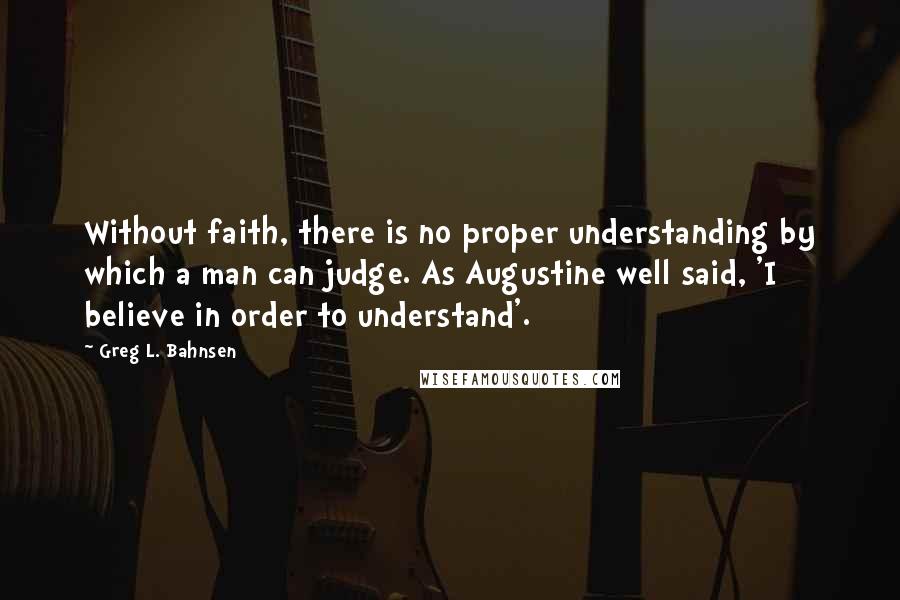 Greg L. Bahnsen Quotes: Without faith, there is no proper understanding by which a man can judge. As Augustine well said, 'I believe in order to understand'.