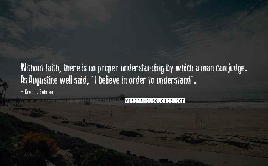 Greg L. Bahnsen Quotes: Without faith, there is no proper understanding by which a man can judge. As Augustine well said, 'I believe in order to understand'.