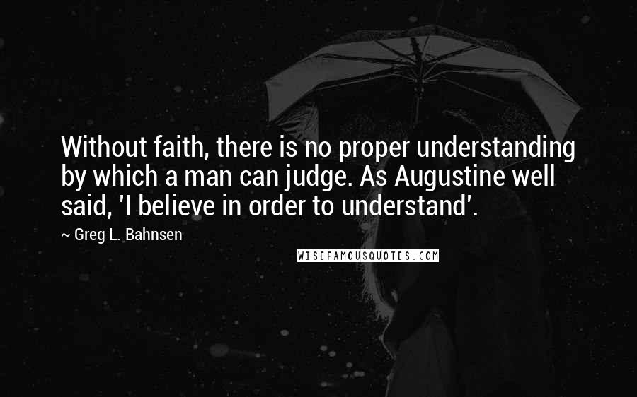 Greg L. Bahnsen Quotes: Without faith, there is no proper understanding by which a man can judge. As Augustine well said, 'I believe in order to understand'.