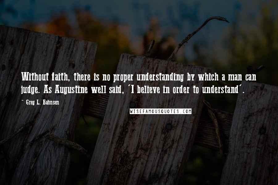 Greg L. Bahnsen Quotes: Without faith, there is no proper understanding by which a man can judge. As Augustine well said, 'I believe in order to understand'.