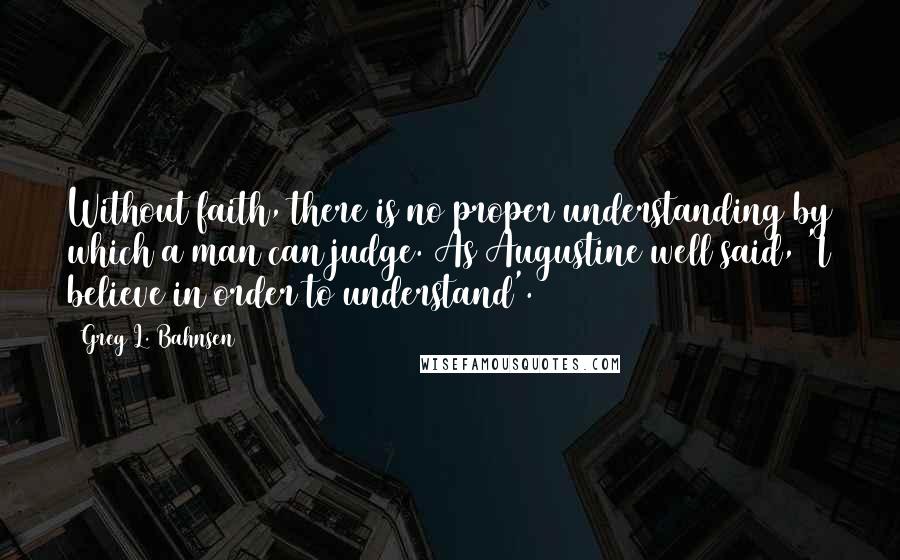 Greg L. Bahnsen Quotes: Without faith, there is no proper understanding by which a man can judge. As Augustine well said, 'I believe in order to understand'.