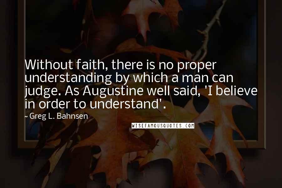 Greg L. Bahnsen Quotes: Without faith, there is no proper understanding by which a man can judge. As Augustine well said, 'I believe in order to understand'.