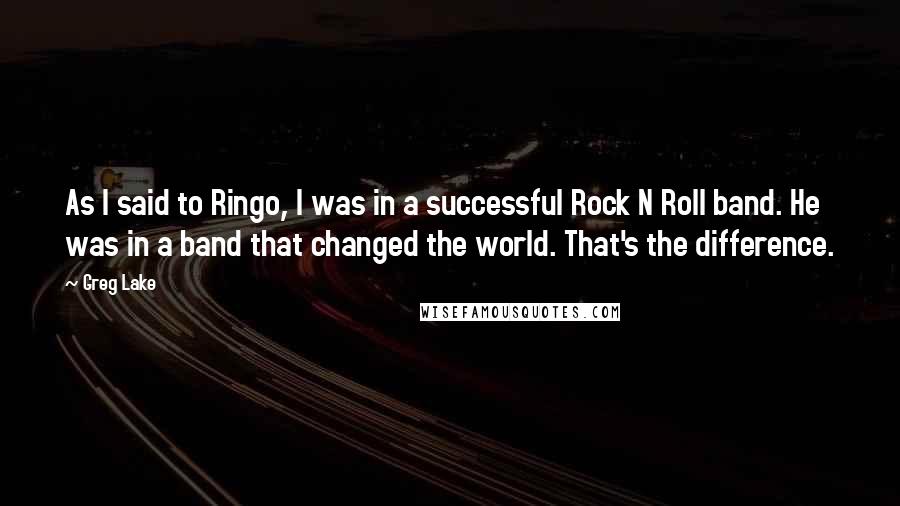 Greg Lake Quotes: As I said to Ringo, I was in a successful Rock N Roll band. He was in a band that changed the world. That's the difference.