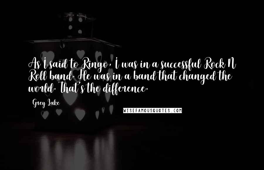 Greg Lake Quotes: As I said to Ringo, I was in a successful Rock N Roll band. He was in a band that changed the world. That's the difference.