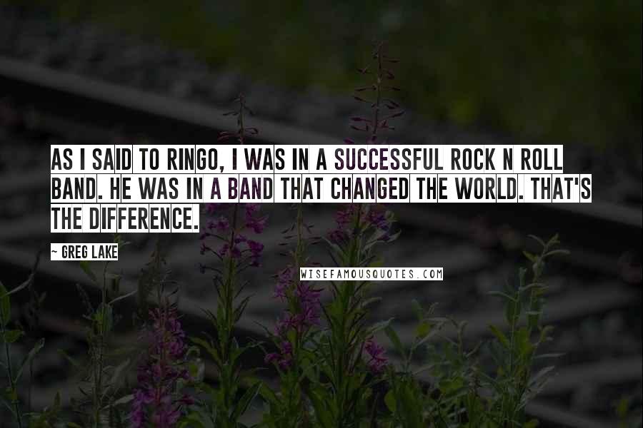 Greg Lake Quotes: As I said to Ringo, I was in a successful Rock N Roll band. He was in a band that changed the world. That's the difference.