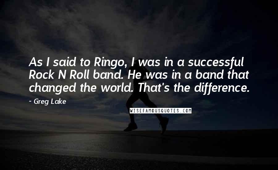 Greg Lake Quotes: As I said to Ringo, I was in a successful Rock N Roll band. He was in a band that changed the world. That's the difference.