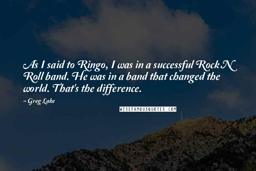 Greg Lake Quotes: As I said to Ringo, I was in a successful Rock N Roll band. He was in a band that changed the world. That's the difference.