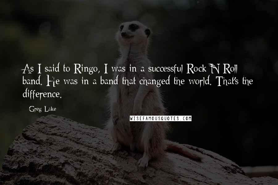 Greg Lake Quotes: As I said to Ringo, I was in a successful Rock N Roll band. He was in a band that changed the world. That's the difference.