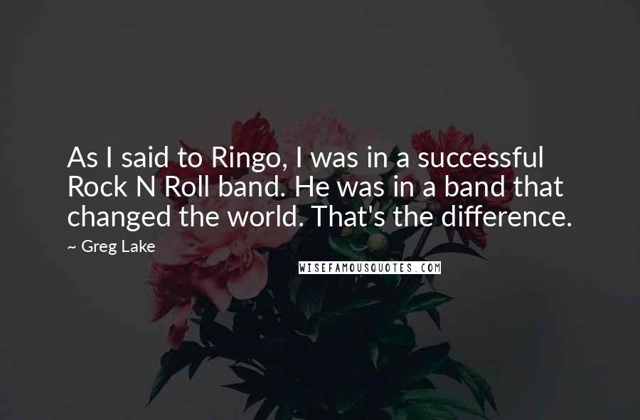 Greg Lake Quotes: As I said to Ringo, I was in a successful Rock N Roll band. He was in a band that changed the world. That's the difference.