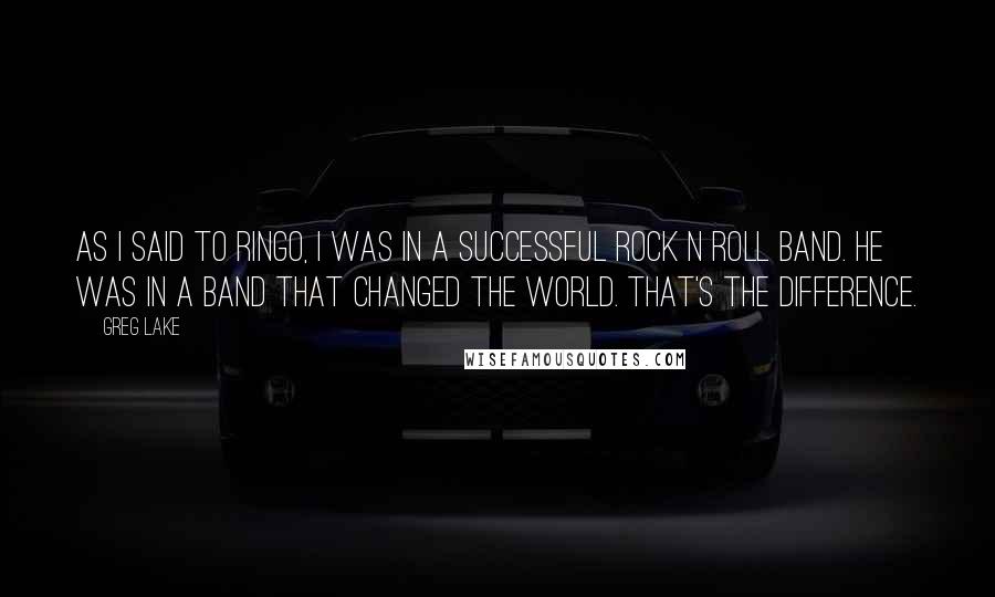 Greg Lake Quotes: As I said to Ringo, I was in a successful Rock N Roll band. He was in a band that changed the world. That's the difference.