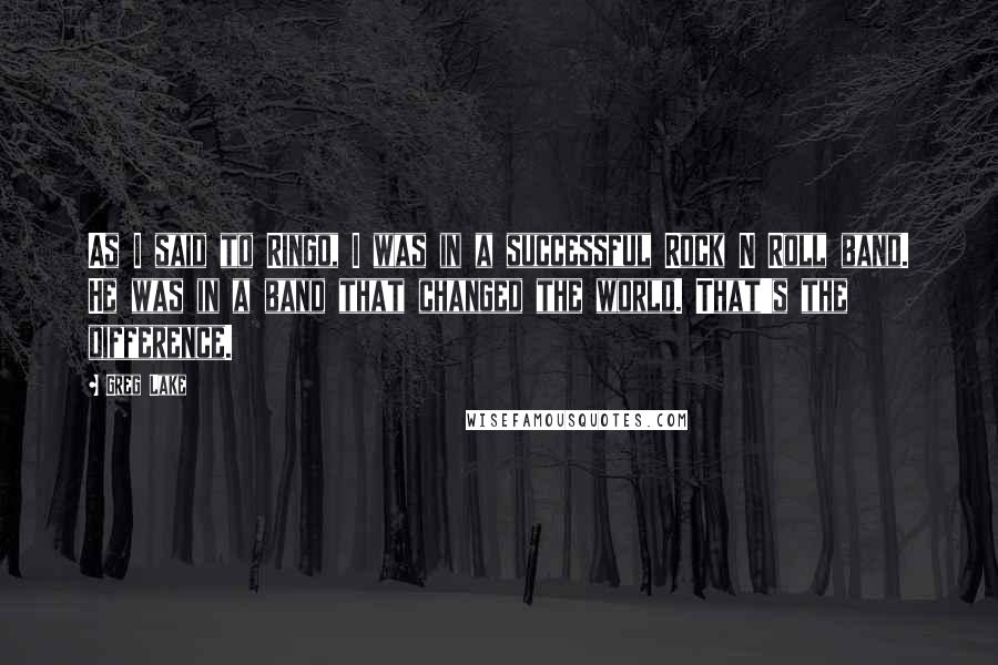 Greg Lake Quotes: As I said to Ringo, I was in a successful Rock N Roll band. He was in a band that changed the world. That's the difference.