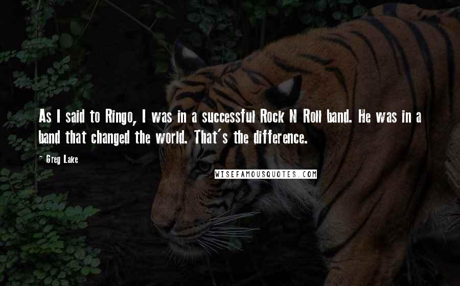 Greg Lake Quotes: As I said to Ringo, I was in a successful Rock N Roll band. He was in a band that changed the world. That's the difference.