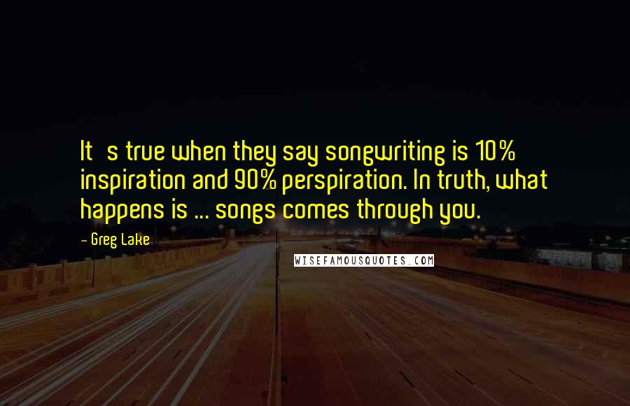 Greg Lake Quotes: It's true when they say songwriting is 10% inspiration and 90% perspiration. In truth, what happens is ... songs comes through you.