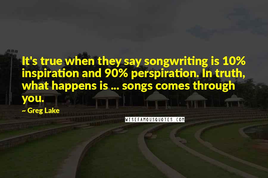 Greg Lake Quotes: It's true when they say songwriting is 10% inspiration and 90% perspiration. In truth, what happens is ... songs comes through you.