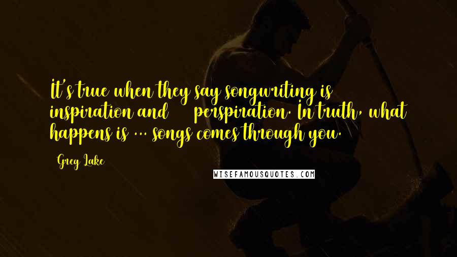 Greg Lake Quotes: It's true when they say songwriting is 10% inspiration and 90% perspiration. In truth, what happens is ... songs comes through you.