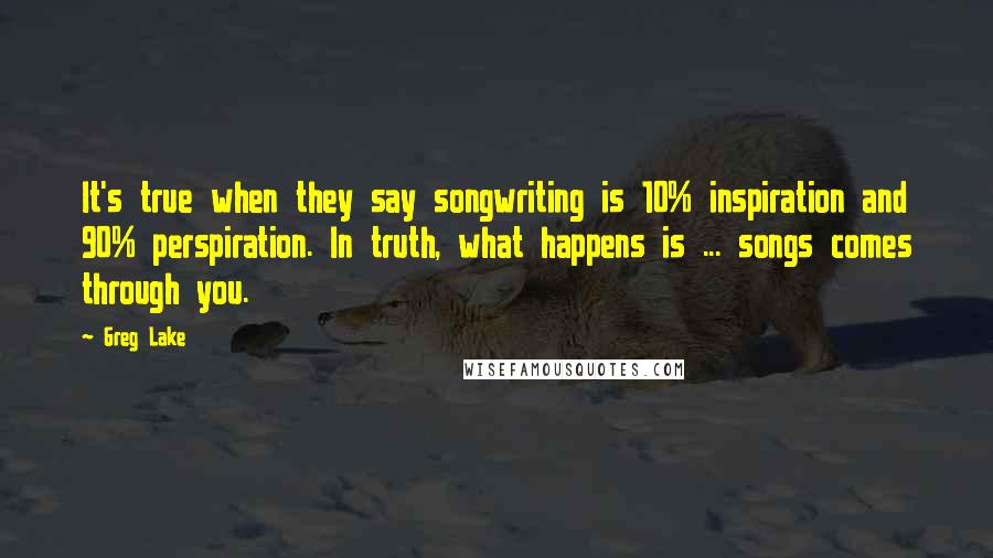 Greg Lake Quotes: It's true when they say songwriting is 10% inspiration and 90% perspiration. In truth, what happens is ... songs comes through you.