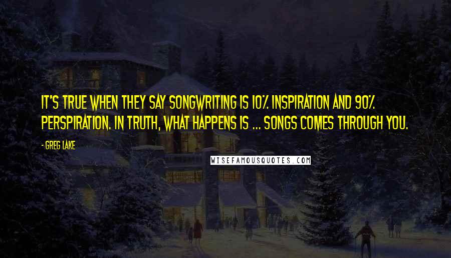 Greg Lake Quotes: It's true when they say songwriting is 10% inspiration and 90% perspiration. In truth, what happens is ... songs comes through you.