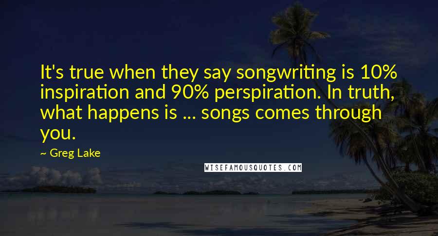 Greg Lake Quotes: It's true when they say songwriting is 10% inspiration and 90% perspiration. In truth, what happens is ... songs comes through you.