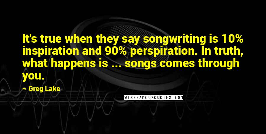 Greg Lake Quotes: It's true when they say songwriting is 10% inspiration and 90% perspiration. In truth, what happens is ... songs comes through you.