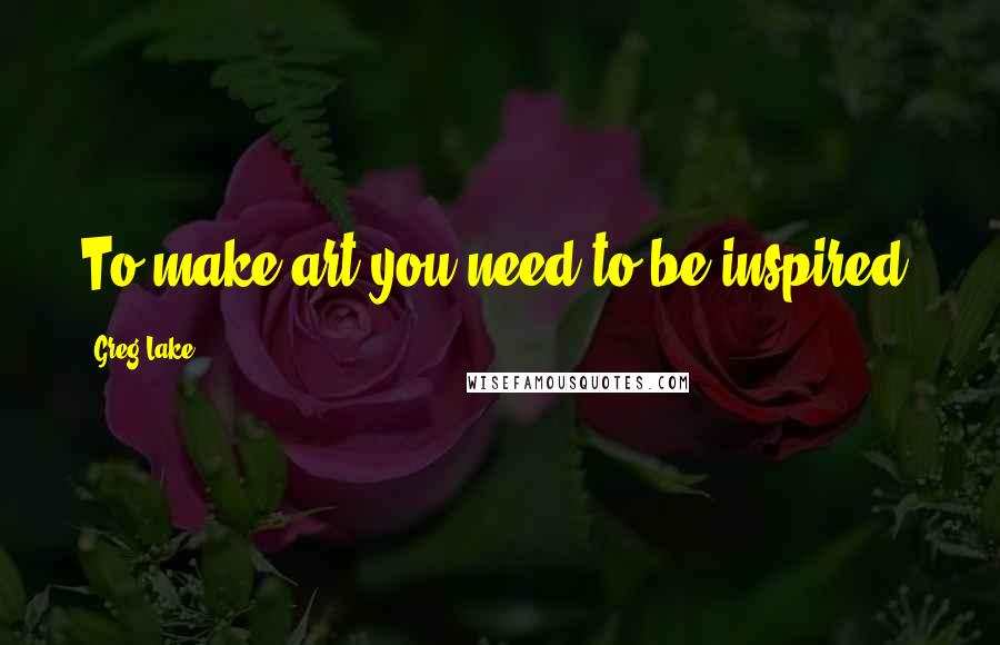 Greg Lake Quotes: To make art you need to be inspired.