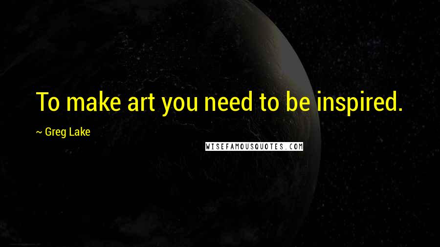 Greg Lake Quotes: To make art you need to be inspired.