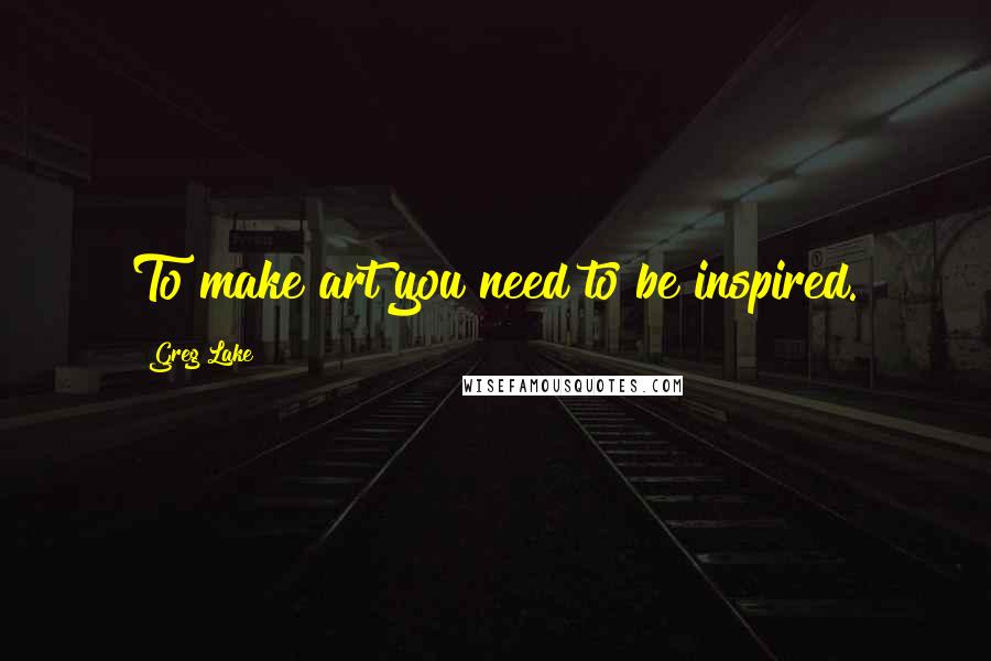 Greg Lake Quotes: To make art you need to be inspired.