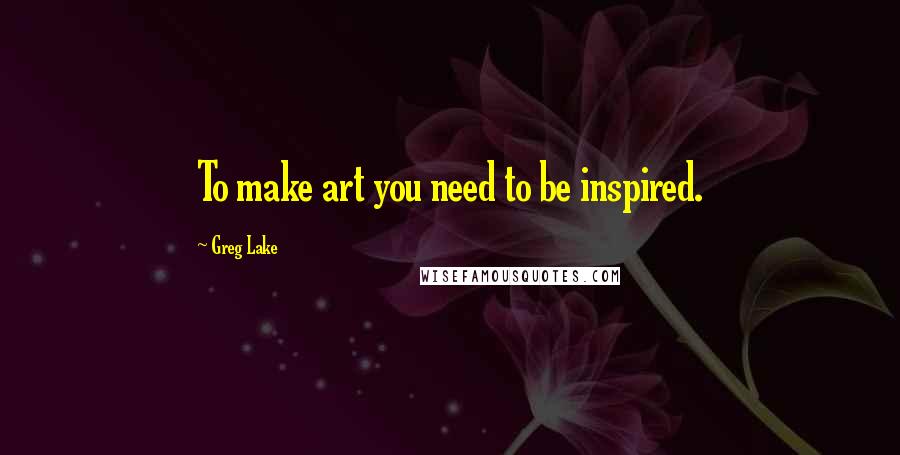 Greg Lake Quotes: To make art you need to be inspired.
