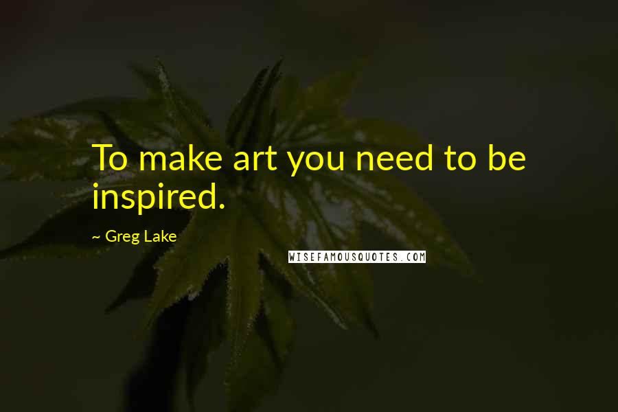 Greg Lake Quotes: To make art you need to be inspired.