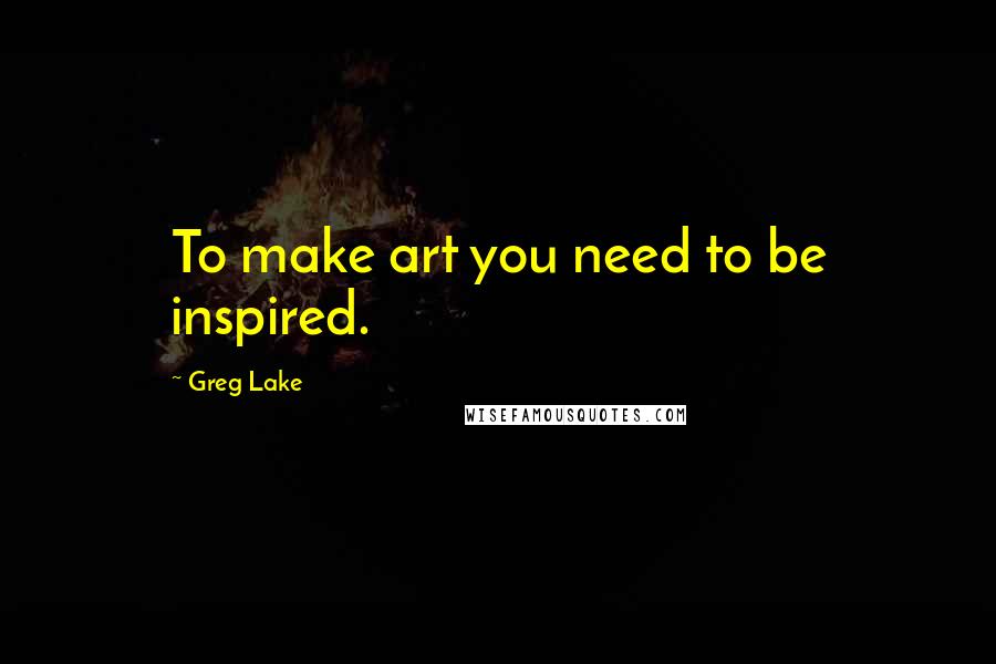 Greg Lake Quotes: To make art you need to be inspired.