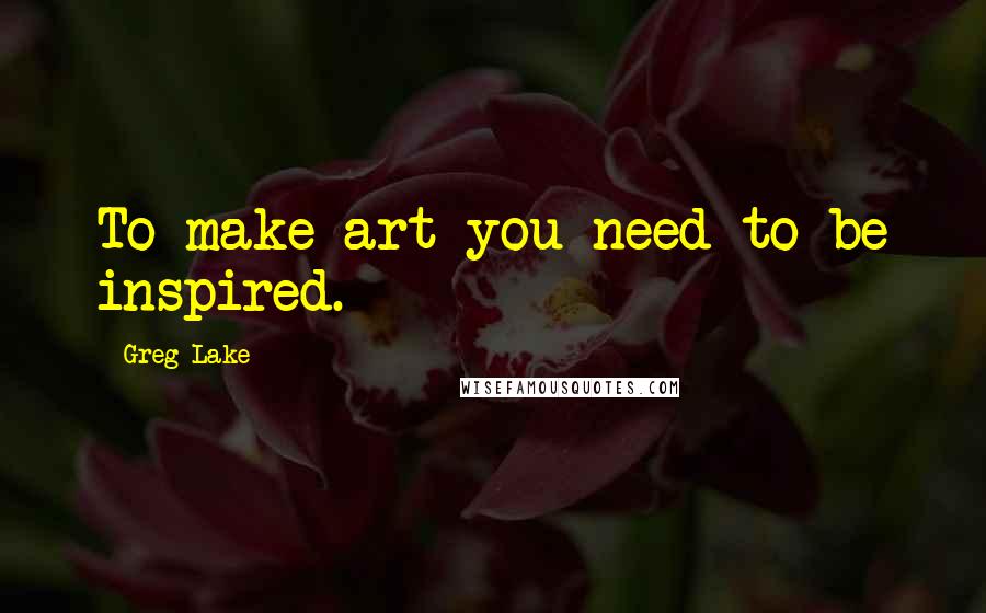 Greg Lake Quotes: To make art you need to be inspired.