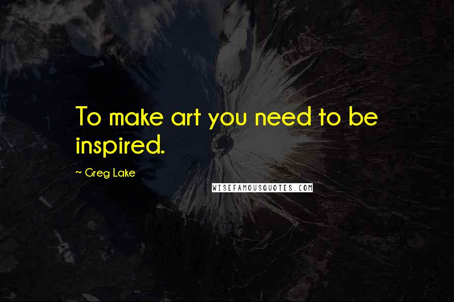 Greg Lake Quotes: To make art you need to be inspired.