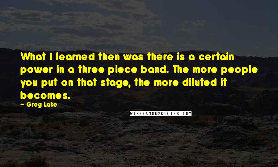 Greg Lake Quotes: What I learned then was there is a certain power in a three piece band. The more people you put on that stage, the more diluted it becomes.