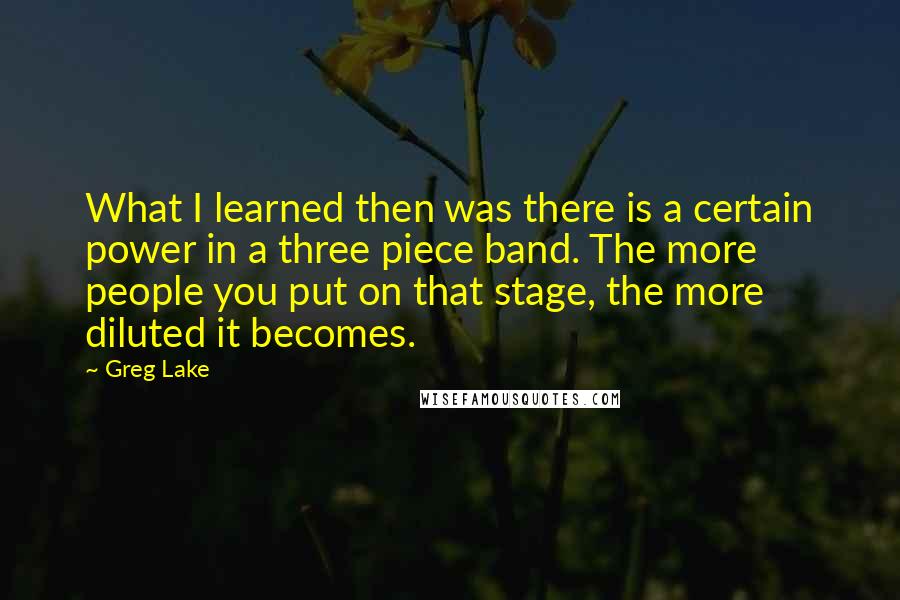 Greg Lake Quotes: What I learned then was there is a certain power in a three piece band. The more people you put on that stage, the more diluted it becomes.