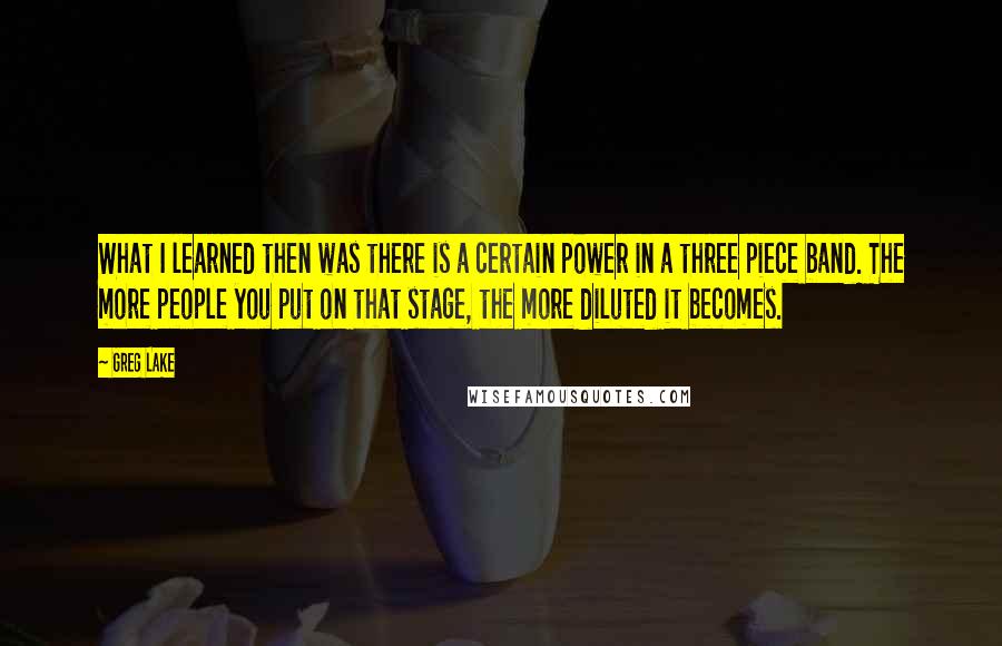 Greg Lake Quotes: What I learned then was there is a certain power in a three piece band. The more people you put on that stage, the more diluted it becomes.