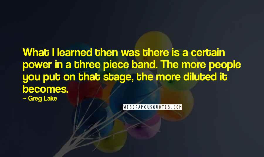 Greg Lake Quotes: What I learned then was there is a certain power in a three piece band. The more people you put on that stage, the more diluted it becomes.