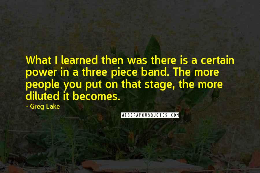 Greg Lake Quotes: What I learned then was there is a certain power in a three piece band. The more people you put on that stage, the more diluted it becomes.