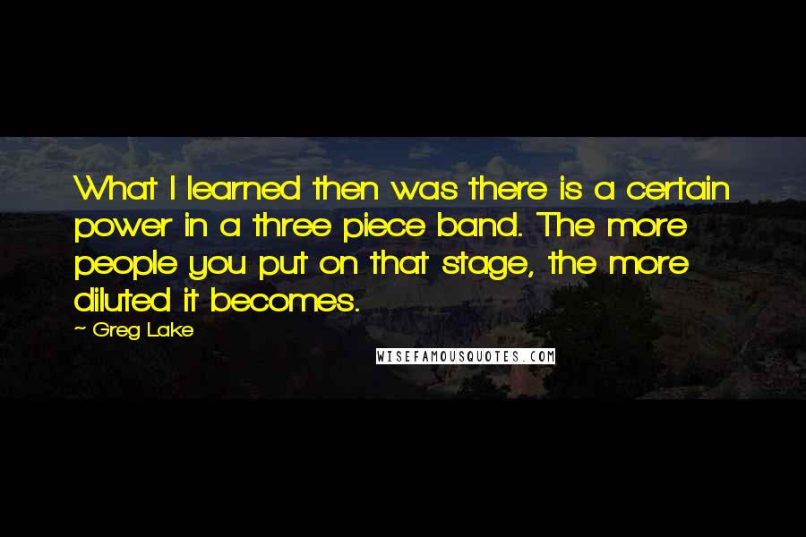 Greg Lake Quotes: What I learned then was there is a certain power in a three piece band. The more people you put on that stage, the more diluted it becomes.
