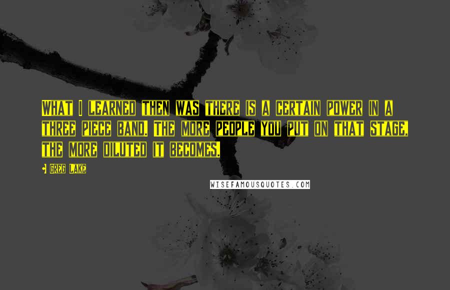 Greg Lake Quotes: What I learned then was there is a certain power in a three piece band. The more people you put on that stage, the more diluted it becomes.